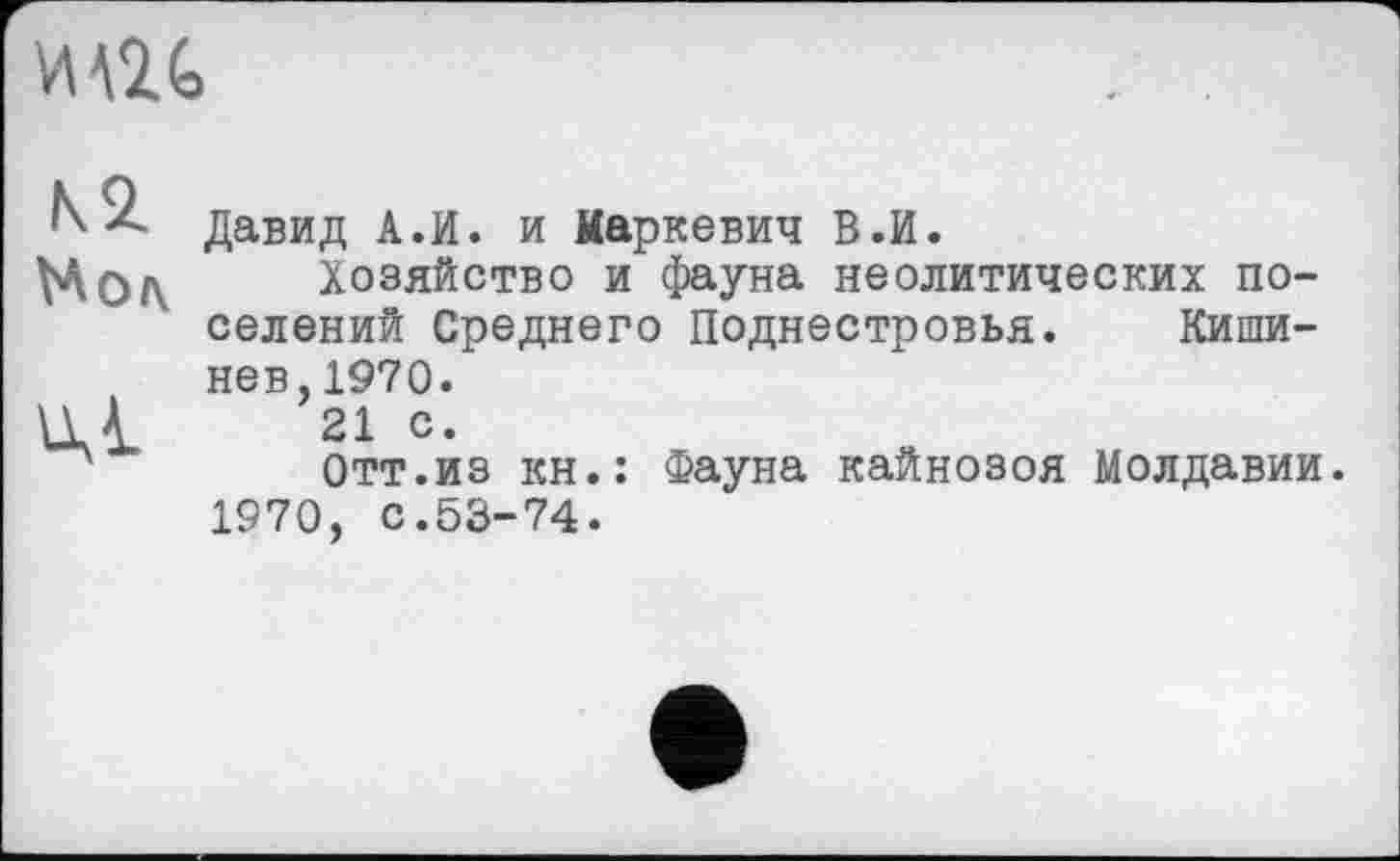 ﻿М2 G
N2 Мол
иД
Давид А.И. и Маркевич В.И.
Хозяйство и фауна неолитических поселений Среднего Поднестровья. Кишинев, 1970.
21 с.
Отт.из кн.: Фауна кайнозоя Молдавии. 1970, с.53-74.